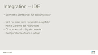 Integration – IDE
✓Sehr hohe Sichtbarkeit für den Entwickler
− wird nur lokal beim Entwickler ausgeführt
− Keine Garantie der Ausführung
− CI muss extra konfiguriert werden
− Konfigurationsaufwand / -pflege
 