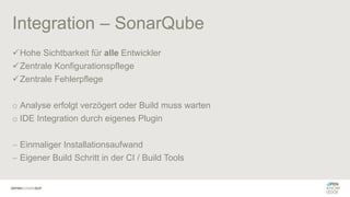 Integration – SonarQube
✓Hohe Sichtbarkeit für alle Entwickler
✓Zentrale Konfigurationspflege
✓Zentrale Fehlerpflege
o Analyse erfolgt verzögert oder Build muss warten
o IDE Integration durch eigenes Plugin
− Einmaliger Installationsaufwand
− Eigener Build Schritt in der CI / Build Tools
 