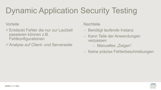 Dynamic Application Security Testing
Vorteile
✓Entdeckt Fehler die nur zur Laufzeit
passieren können z.B.
Fehlkonfigurationen
✓Analyse auf Client- und Serverseite
Nachteile
− Benötigt laufende Instanz
− Kann Teile der Anwendungen
verpassen
− Manuelles „Zeigen“
− Keine präzise Fehlerbeschreibungen
 