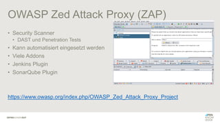 OWASP Zed Attack Proxy (ZAP)
• Security Scanner
• DAST und Penetration Tests
• Kann automatisiert eingesetzt werden
• Viele Addons
• Jenkins Plugin
• SonarQube Plugin
https://www.owasp.org/index.php/OWASP_Zed_Attack_Proxy_Project
 