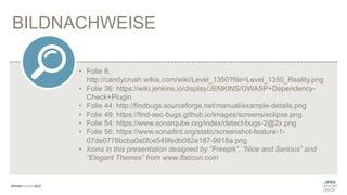 BILDNACHWEISE
• Folie 8,
http://candycrush.wikia.com/wiki/Level_1350?file=Level_1350_Reality.png
• Folie 36: https://wiki.jenkins.io/display/JENKINS/OWASP+Dependency-
Check+Plugin
• Folie 44: http://findbugs.sourceforge.net/manual/example-details.png
• Folie 49: https://find-sec-bugs.github.io/images/screens/eclipse.png
• Folie 54: https://www.sonarqube.org/index/detect-bugs-2@2x.png
• Folie 56: https://www.sonarlint.org/static/screenshot-feature-1-
07de0778bcba0a0fce549fedb082e187-9918a.png
• Icons in this presentation designed by “Freepik”, “Nice and Serious” and
“Elegant Themes” from www.flaticon.com
 