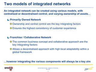 Two models of integrated networks
An integrated network can be created using various models, with
centralised or decentralised control, and varying ownership of assets…

    Primarily Owned Network
      Ownership and central control are the key integrating factors
      Ensures the highest consistency of customer experience


    Franchise / Collaborative Network
      The common business concept and collaborative approach are the
      key integrating factors
      Allows a decentralised approach with high local adaptability within a
      global framework


…however integrating the various components will always be a key aim

                            GeoPost Intercontinental – Integration vs Franchising
                                                 May 2009

                                                    -2-
 