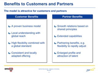 Benefits to Customers and Partners
The model is attractive for customers and partners

        Customer Benefits
        Customer Benefits                                                             Partner Benefits
                                                                                      Partner Benefits


     A proven business model
     A proven business model                                                  Smooth relations based on
                                                                              Smooth relations based on
                                                                              shared principles
                                                                              shared principles
     Local understanding with
     Local understanding with
     global reach
     global reach                                                             Extended capabilities
                                                                              Extended capabilities

     High flexibility combined with
     High flexibility combined with                                           Partnering benefits, e.g.
                                                                              Partnering benefits, e.g.
     a global standard
     a global standard                                                        flexibility to rapidly adjust
                                                                              flexibility to rapidly adjust

     Consistent and locally
     Consistent and locally                                                   Enlarged profile and
                                                                              Enlarged profile and
     adapted offering
     adapted offering                                                         attraction of talent
                                                                              attraction of talent



                              GeoPost Intercontinental – Integration vs Franchising
                                                   May 2009

                                                      -8-
 