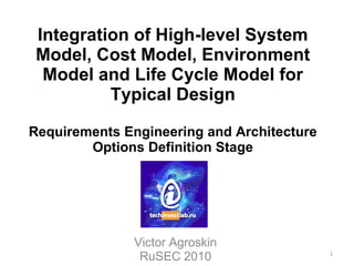 Integration of High-level System Model, Cost Model, Environment Model and Life Cycle Model for Typical Design Requirements Engineering and Architecture Options Definition Stage Victor Agroskin RuSEC 2010 