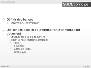Pour commencer

SGML : principe

 Définir des balises
 <ouvrante>…</fermante>

 Utiliser ces balises pour structurer le contenu d’un
document
 Structure logique du document
(et non la mise en forme complexe)
• Titre,
• Sous-titre,
• Corps de texte,
• Graphique

XHTML/CSS

Page 12

 
