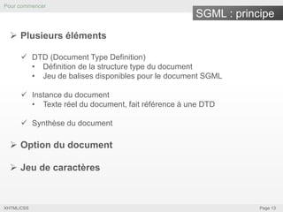Pour commencer

SGML : principe
 Plusieurs éléments
 DTD (Document Type Definition)
• Définition de la structure type du document
• Jeu de balises disponibles pour le document SGML
 Instance du document
• Texte réel du document, fait référence à une DTD
 Synthèse du document

 Option du document
 Jeu de caractères

XHTML/CSS

Page 13

 