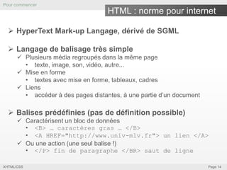 Pour commencer

HTML : norme pour internet
 HyperText Mark-up Langage, dérivé de SGML
 Langage de balisage très simple
 Plusieurs média regroupés dans la même page
• texte, image, son, vidéo, autre...
 Mise en forme
• textes avec mise en forme, tableaux, cadres
 Liens
• accéder à des pages distantes, à une partie d’un document

 Balises prédéfinies (pas de définition possible)
 Caractérisent un bloc de données
• <B> … caractères gras … </B>
• <A HREF="http://www.univ-mlv.fr"> un lien </A>
 Ou une action (une seul balise !)
• </P> fin de paragraphe </BR> saut de ligne
XHTML/CSS

Page 14

 