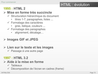 Pour commencer

HTML : évolution
1995 : HTML 2
 Mise en forme très succincte
 Structuration hiérarchique du document
• titres 1-7, paragraphes, listes ...
 Formatage des caractères
• gras, italique, couleurs ...
 Formatage des paragraphes
• alignement, décalage…

 Images GIF et JPEG
 Lien sur le texte et les images
 Passage à une autre page

1997 : HTML 3.2
 Aide à la mise en forme
 Tableaux
 Décomposition de l’écran en cadres (frame)
XHTML/CSS

Page 15

 