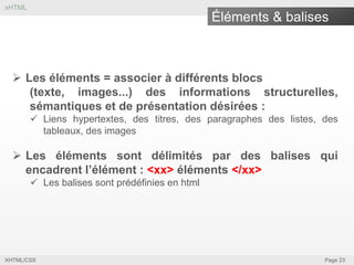 xHTML

Éléments & balises

 Les éléments = associer à différents blocs
(texte, images...) des informations structurelles,
sémantiques et de présentation désirées :
 Liens hypertextes, des titres, des paragraphes des listes, des
tableaux, des images

 Les éléments sont délimités par des balises qui
encadrent l’élément : <xx> éléments </xx>
 Les balises sont prédéfinies en html

XHTML/CSS

Page 23

 