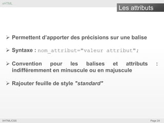 xHTML

Les attributs

 Permettent d’apporter des précisions sur une balise
 Syntaxe : nom_attribut="valeur attribut";
 Convention
pour les
balises et
attributs
indifféremment en minuscule ou en majuscule

:

 Rajouter feuille de style "standard"

XHTML/CSS

Page 24

 