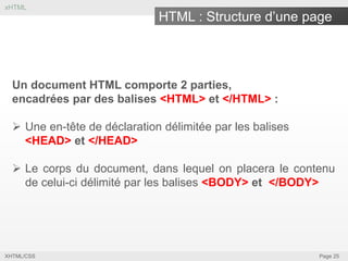 xHTML

HTML : Structure d’une page

Un document HTML comporte 2 parties,
encadrées par des balises <HTML> et </HTML> :

 Une en-tête de déclaration délimitée par les balises
<HEAD> et </HEAD>
 Le corps du document, dans lequel on placera le contenu
de celui-ci délimité par les balises <BODY> et </BODY>

XHTML/CSS

Page 25

 