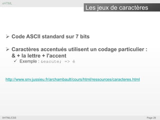 xHTML

Les jeux de caractères

 Code ASCII standard sur 7 bits
 Caractères accentués utilisent un codage particulier :
& + la lettre + l'accent
 Exemple : &eacute; => é

http://www.snv.jussieu.fr/archambault/cours/html/ressources/caracteres.html

XHTML/CSS

Page 26

 
