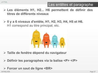 xHTML

Les entêtes et paragraphe
 Les éléments H1, H2... H6 permettent de définir des
titres de différents niveaux
 Il y a 6 niveaux d'entête, H1, H2, H3, H4, H5 et H6.
H1 correspond au titre principal, etc.

 Taille de fenêtre dépend du navigateur
 Définir les paragraphes via la balise <P> </P>
 Forcer un saut de ligne <BR>
XHTML/CSS

Page 27

 