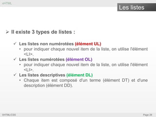 xHTML

Les listes

 Il existe 3 types de listes :
 Les listes non numérotées (élément UL)
• pour indiquer chaque nouvel item de la liste, on utilise l'élément
<LI>.
 Les listes numérotées (élément OL)
• pour indiquer chaque nouvel item de la liste, on utilise l'élément
<LI>.
 Les listes descriptives (élément DL)
• Chaque item est composé d'un terme (élément DT) et d'une
description (élément DD).

XHTML/CSS

Page 28

 