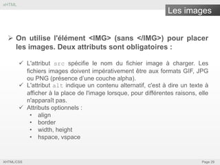 xHTML

Les images
 On utilise l'élément <IMG> (sans </IMG>) pour placer
les images. Deux attributs sont obligatoires :
 L'attribut src spécifie le nom du fichier image à charger. Les
fichiers images doivent impérativement être aux formats GIF, JPG
ou PNG (présence d’une couche alpha).
 L'attribut alt indique un contenu alternatif, c'est à dire un texte à
afficher à la place de l'image lorsque, pour différentes raisons, elle
n'apparaît pas.
 Attributs optionnels :
• align
• border
• width, height
• hspace, vspace

XHTML/CSS

Page 29

 