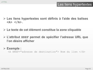 xHTML

Les liens hypertextes

 Les liens hypertextes sont définis à l'aide des balises
<A> </A>.
 Le texte de cet élément constitue la zone cliquable
 L’attribut HREF permet de spécifier l’adresse URL que
l’on désire afficher

 Exemple :
<A HREF="adresse de destination"> Nom du lien </A>

XHTML/CSS

Page 30

 