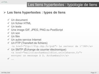 xHTML

Les liens hypertextes : typologie de liens
 Les liens hypertextes : types de liens









Un document
Un fichier HTML
Un texte
Une image GIF, JPEG, PNG ou PostScript
Un son
Un film
Un autre service Internet
Un FTP (Transfert de fichiers)
<a href="ftp://ftp.ibp.fr/pub"> Le serveur de l'IBP</a>

 Un SMTP (Échange de courrier électronique)
<a href="mailto:archambault@iut.univlehavre.fr">
envoyer un message à D. Archambault</a>

 …

XHTML/CSS

Page 31

 