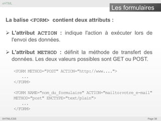 xHTML

Les formulaires
La balise <FORM> contient deux attributs :
 L'attribut ACTION : indique l'action à exécuter lors de
l'envoi des données.

 L'attribut METHOD : définit la méthode de transfert des
données. Les deux valeurs possibles sont GET ou POST.
<FORM METHOD="POST" ACTION="http://www....">
...
</FORM>
<FORM NAME="nom_du_formulaire" ACTION="mailto:votre_e-mail"
METHOD="post" ENCTYPE="text/plain">
...
</FORM>
XHTML/CSS

Page 38

 
