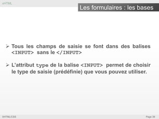 xHTML

Les formulaires : les bases

 Tous les champs de saisie se font dans des balises
<INPUT> sans le </INPUT>
 L’attribut type de la balise <INPUT> permet de choisir
le type de saisie (prédéfinie) que vous pouvez utiliser.

XHTML/CSS

Page 39

 