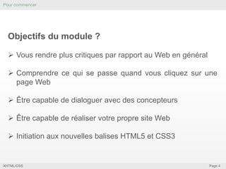 Pour commencer

Objectifs du module ?
 Vous rendre plus critiques par rapport au Web en général

 Comprendre ce qui se passe quand vous cliquez sur une
page Web
 Être capable de dialoguer avec des concepteurs
 Être capable de réaliser votre propre site Web
 Initiation aux nouvelles balises HTML5 et CSS3

XHTML/CSS

Page 4

 