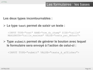 xHTML

Les formulaires : les bases

Les deux types incontournables :

 Le type text permet de saisir un texte :
<INPUT TYPE="text" NAME="nom_du_champ" SIZE="taille"
MAXLENGTH="taille_maximum" VALUE="texte_par_défaut">

 Type submit permet de générer le bouton avec lequel
le formulaire sera envoyé à l’action de celui-ci :
<INPUT TYPE="submit" VALUE="texte_à_afficher">

XHTML/CSS

Page 40

 