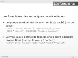 xHTML

Les formulaires

Les formulaires : les autres types de saisie (input)
 Le type passwd permet de saisir un texte caché (mot de
passe)
<INPUT TYPE="password" NAME="nom_du_champ"
SIZE="taille" MAXLENGTH="taille_maximum">

 Le type radio permet de faire un choix entre plusieurs
propositions (une seule valeur à cochée)
<INPUT TYPE="radio" NAME="nom" VALUE="valeur">

XHTML/CSS

Page 41

 