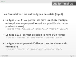 xHTML

Les formulaires

Les formulaires : les autres types de saisie (input)
 Le type checkbox permet de faire un choix multiple
entre plusieurs propositions (il est possible de cocher
plusieurs cases)
<INPUT TYPE="checkbox" NAME="nom" VALUE="valeur">

 Le type file permet de saisir le nom d’un fichier
<INPUT TYPE="file" NAME="nom" SIZE="taille">

 Le type reset permet d’effacer tous les champs du
formulaire
<INPUT TYPE="file" NAME="nom" SIZE="taille">
XHTML/CSS

Page 42

 