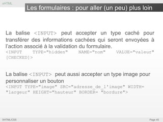 xHTML

Les formulaires : pour aller (un peu) plus loin

La balise <INPUT> peut accepter un type caché pour
transférer des informations cachées qui seront envoyées à
l’action associé à la validation du formulaire.
<INPUT
TYPE="hidden"
[CHECKED]>

NAME="nom"

VALUE="valeur"

La balise <INPUT> peut aussi accepter un type image pour
personnaliser un bouton
<INPUT TYPE="image" SRC="adresse_de_l'image" WIDTH=
"largeur" HEIGHT="hauteur" BORDER= "bordure">

XHTML/CSS

Page 45

 