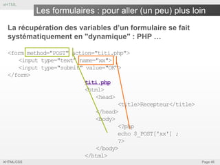 xHTML

Les formulaires : pour aller (un peu) plus loin
La récupération des variables d’un formulaire se fait
systématiquement en "dynamique" : PHP …
<form method="POST" action="titi.php">
<input type="text" name="xx">
<input type="submit" value="OK">
</form>
titi.php
<html>
<head>
<title>Recepteur</title>
</head>
<body>
<?php
echo $_POST['xx'] ;
?>
</body>
</html>
XHTML/CSS

Page 46

 