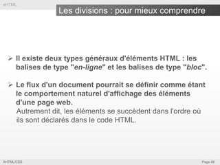xHTML

Les divisions : pour mieux comprendre

 Il existe deux types généraux d'éléments HTML : les
balises de type "en-ligne" et les balises de type "bloc".
 Le flux d'un document pourrait se définir comme étant
le comportement naturel d'affichage des éléments
d'une page web.
Autrement dit, les éléments se succèdent dans l'ordre où
ils sont déclarés dans le code HTML.

XHTML/CSS

Page 48

 