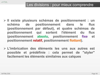 xHTML

Les divisions : pour mieux comprendre

 Il existe plusieurs schémas de positionnement : un
schéma
de
positionnement
dans
le
flux
(positionnement par défaut), et quatre schémas de
positionnement qui sortent l'élément du flux
(positionnement absolu, positionnement fixe et
positionnement relatif, positionnement flottant).
 L'imbrication des éléments les uns aux autres est
possible et prédéfinie : cela permet de "styler"
facilement les éléments similaires aux calques

XHTML/CSS

Page 49

 