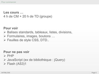 Pour commencer

Les cours …
4 h de CM + 20 h de TD (groupe)

Pour voir
 Balises standards, tableaux, listes, divisions,
 Formulaires, images, boutons …
 Feuilles de style CSS, DTD..

Pour ne pas voir
 PHP
 JavaScript (ex de bibliothèque : jQuery)
 Flash (AS3)1
XHTML/CSS

Page 5

 
