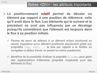 xHTML

Balise <DIV> : les attributs importants
 Le positionnement relatif permet de décaler un
élément par rapport à une position de référence: celle
qu'il avait dans le flux. Les éléments qui le suivent et le
précèdent ne sont pas influencés par ce décalage
puisqu'ils considèrent que l'élément est toujours dans
le flux à sa position initiale.
 Permet de servir de référent à un élément enfant positionné en
absolu (rappelons qu'un élément positionné absolument grâce aux
propriétés top, left, … le fera par rapport à la fenêtre du
navigateur à défaut d'avoir un parent lui-même positionné).
 Bénéficie de la possibilité d'utiliser la propriété z-index pour gérer
des superpositions d'éléments (propriété inopérante pour des
éléments du flux).
XHTML/CSS

Page 50

 