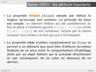 xHTML

Balise <DIV> : les attributs importants
 La propriété flottant (float) adopte par défaut la
largeur qu'occupe son contenu. Le principe de base
est simple: un élément flottant est ôté partiellement du
flux et placé à l'extrême gauche (float: left) ou droite
(float: right) de son conteneur, forçant par la même
occasion tout contenu du flux qui suit à l'envelopper.

 La propriété clear s'utilise conjointement au float et
permet à un élément (qui peut être d'ailleurs lui-même
flottant) de ne plus subir le comportement d'habillage
dicté par un objet flottant qui le précède directement
et, par conséquent, de se caler en dessous de ce
dernier.
XHTML/CSS

Page 54

 