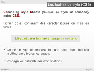 CSS

Les feuilles de style (CSS)
Cascading Style Sheets (feuilles de style en cascade),
notée CSS.
Fichier (.css) contenant des caractéristiques de mise en
forme.

Idée : séparer la mise en page du contenu
 Définir un type de présentation une seule fois, que l'on
réutilise dans toutes les pages.

 Propagation naturelle des modifications.
XHTML/CSS

Page 56

 