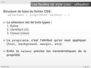 CSS

Les feuilles de style (css) : utilisation
Structure de base du fichier CSS:
sélecteur { propriété: valeur; … }
 Le sélecteur est de trois types :
1. Balise
2. Identifiant (id)
3. Classe (class)
 La propriété, c'est l'attribut qu'on veut appliquer
(font, background, margin, etc).
 Enfin la valeur précise les caractéristiques de la
propriété.

XHTML/CSS

Page 58

 