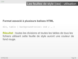 CSS

Les feuilles de style (css) : utilisation

Format associé à plusieurs balises HTML
div, table { background-color: red ; … }

Résultat : toutes les divisions et toutes les tables de tous les
fichiers utilisant cette feuille de style auront une couleur de
fond rouge.

XHTML/CSS

Page 60

 