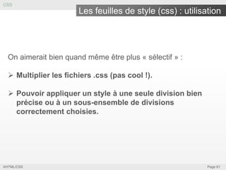 CSS

Les feuilles de style (css) : utilisation

On aimerait bien quand même être plus « sélectif » :

 Multiplier les fichiers .css (pas cool !).
 Pouvoir appliquer un style à une seule division bien
précise ou à un sous-ensemble de divisions
correctement choisies.

XHTML/CSS

Page 61

 