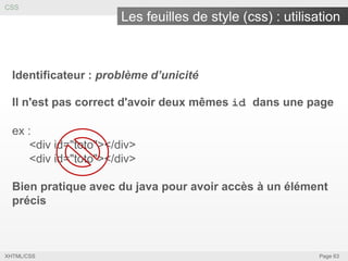 CSS

Les feuilles de style (css) : utilisation

Identificateur : problème d’unicité
Il n'est pas correct d'avoir deux mêmes id dans une page

ex :
<div id="toto"></div>
<div id="toto"></div>
Bien pratique avec du java pour avoir accès à un élément
précis

XHTML/CSS

Page 63

 