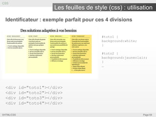 CSS

Les feuilles de style (css) : utilisation
Identificateur : exemple parfait pour ces 4 divisions
#toto1 {
background:white;
}
#toto2 {
background:jauneclair;
}
…

<div
<div
<div
<div
XHTML/CSS

id="toto1"></div>
id="toto2"></div>
id="toto3"></div>
id="toto4"></div>
Page 64

 