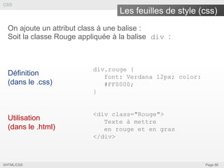 CSS

Les feuilles de style (css)
On ajoute un attribut class à une balise :
Soit la classe Rouge appliquée à la balise div :

Définition
(dans le .css)

div.rouge {
font: Verdana 12px; color:
#FF0000;
}

Utilisation
(dans le .html)

<div class="Rouge">
Texte à mettre
en rouge et en gras
</div>

XHTML/CSS

Page 66

 