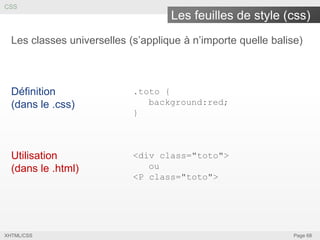 CSS

Les feuilles de style (css)
Les classes universelles (s’applique à n’importe quelle balise)

Définition
(dans le .css)

.toto {
background:red;
}

Utilisation
(dans le .html)

<div class="toto">
ou
<P class="toto">

XHTML/CSS

Page 68

 