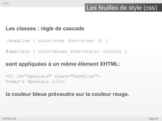 CSS

Les feuilles de style (css)
Les classes : règle de cascade
.headline { color:red; font-size: 3; }
#specials { color:blue; font-style: italic; }

sont appliquées à un même élément XHTML:
<h1 id="specials" class="headline">
Today's Specials </h1>

la couleur bleue prévaudra sur la couleur rouge.

XHTML/CSS

Page 69

 