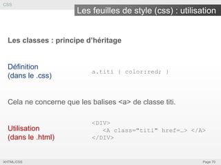 CSS

Les feuilles de style (css) : utilisation
Les classes : principe d’héritage

Définition
(dans le .css)

a.titi { color:red; }

Cela ne concerne que les balises <a> de classe titi.

Utilisation
(dans le .html)

XHTML/CSS

<DIV>
<A class="titi" href=…> </A>
</DIV>

Page 70

 