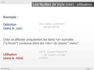 CSS

Les feuilles de style (css) : utilisation

Exemple :
Définition
(dans le .css)

div.menu a:hover{
propriétés
}

Cela va affecter uniquement les liens <a> survolés
("a:hover") contenus dans les <div> de classe ".menu"

Utilisation
(dans le .html)

XHTML/CSS

<DIV class="menu">
<A href=…></A>
</DIV>

Page 71

 
