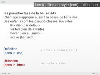 CSS

Les feuilles de style (css) : utilisation
les pseudo-class de la balise <A>
L'héritage s'applique aussi à la balise de liens <a>.
Ses enfants sont les pseudo-classes suivantes :
: link (lien par défaut)
: visited (lien déjà visité)
: hover (lien au survol)
: active (lien actif)

Définition
(dans le .css)

a:hover { color:red; }

Utilisation
(dans le .html)

<A href=…> </A>

XHTML/CSS

Page 72

 