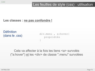 CSS

Les feuilles de style (css) : utilisation

Les classes : ne pas confondre !

Définition
(dans le .css)

div.menu , a:hover{
propriétés
}

Cela va affecter à la fois les liens <a> survolés
("a:hover") et les <div> de classe ".menu" survolées

XHTML/CSS

Page 73

 