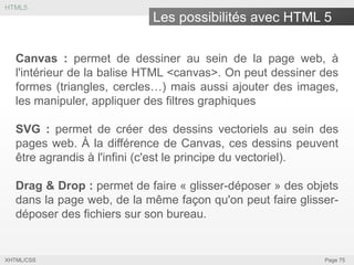 HTML5

Les possibilités avec HTML 5
Canvas : permet de dessiner au sein de la page web, à
l'intérieur de la balise HTML <canvas>. On peut dessiner des
formes (triangles, cercles…) mais aussi ajouter des images,
les manipuler, appliquer des filtres graphiques
SVG : permet de créer des dessins vectoriels au sein des
pages web. À la différence de Canvas, ces dessins peuvent
être agrandis à l'infini (c'est le principe du vectoriel).
Drag & Drop : permet de faire « glisser-déposer » des objets
dans la page web, de la même façon qu'on peut faire glisserdéposer des fichiers sur son bureau.

XHTML/CSS

Page 75

 