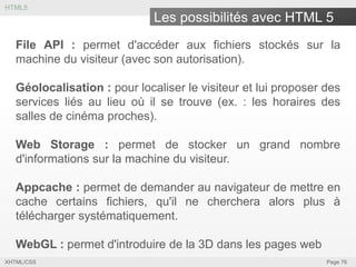 HTML5

Les possibilités avec HTML 5
File API : permet d'accéder aux fichiers stockés sur la
machine du visiteur (avec son autorisation).
Géolocalisation : pour localiser le visiteur et lui proposer des
services liés au lieu où il se trouve (ex. : les horaires des
salles de cinéma proches).
Web Storage : permet de stocker un grand nombre
d'informations sur la machine du visiteur.
Appcache : permet de demander au navigateur de mettre en
cache certains fichiers, qu'il ne cherchera alors plus à
télécharger systématiquement.
WebGL : permet d'introduire de la 3D dans les pages web
XHTML/CSS

Page 76

 