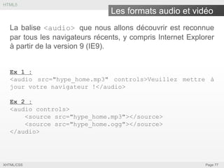 HTML5

Les formats audio et vidéo
La balise <audio> que nous allons découvrir est reconnue
par tous les navigateurs récents, y compris Internet Explorer
à partir de la version 9 (IE9).
Ex 1 :
<audio src="hype_home.mp3" controls>Veuillez mettre à
jour votre navigateur !</audio>
Ex 2 :
<audio controls>
<source src="hype_home.mp3"></source>
<source src="hype_home.ogg"></source>
</audio>

XHTML/CSS

Page 77

 